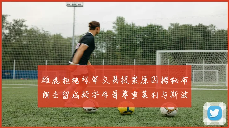 雄鹿拒绝绿军交易提案原因揭秘布朗去留成疑字母哥尊重莱利与斯波教练