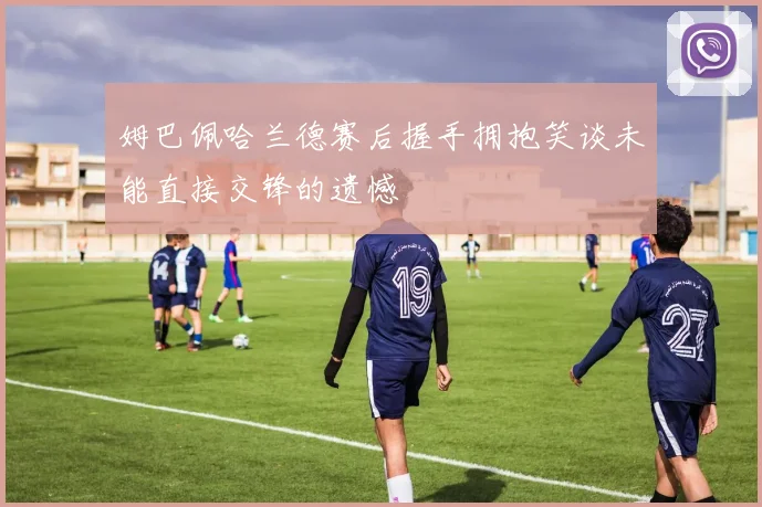 姆巴佩哈兰德赛后握手拥抱笑谈未能直接交锋的遗憾