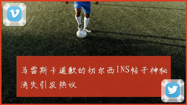 马雷斯卡道歉的切尔西INS帖子神秘消失引发热议