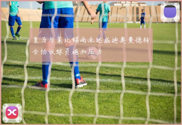 皇马与莱比锡尚未达成迪奥曼德转会协议球员施加压力
