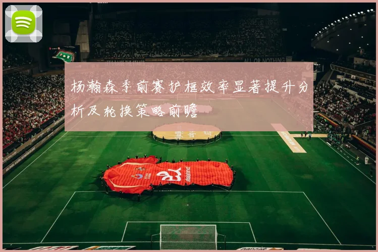 杨瀚森季前赛护框效率显著提升分析及轮换策略前瞻