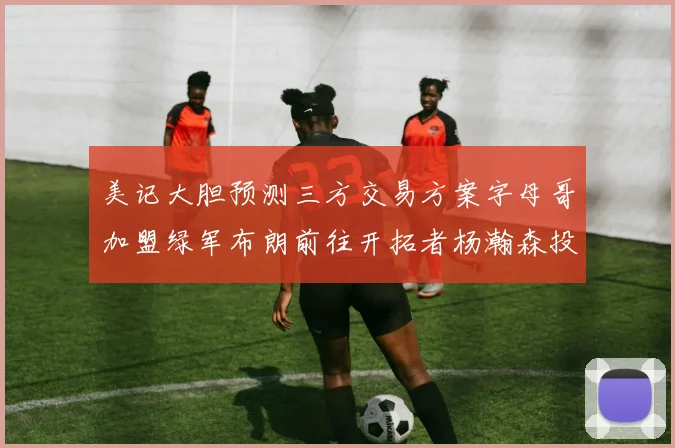 美记大胆预测三方交易方案字母哥加盟绿军布朗前往开拓者杨瀚森投奔雄鹿
