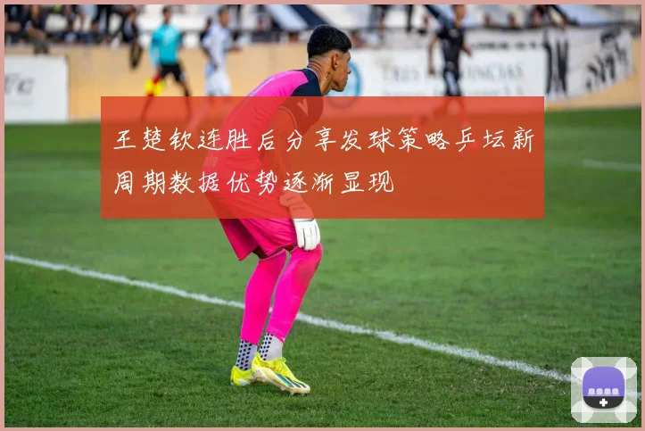 王楚钦连胜后分享发球策略乒坛新周期数据优势逐渐显现