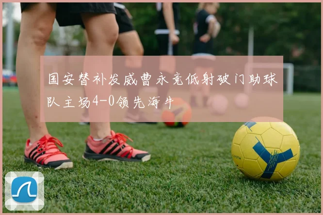 国安替补发威曹永竞低射破门助球队主场4-0领先海牛