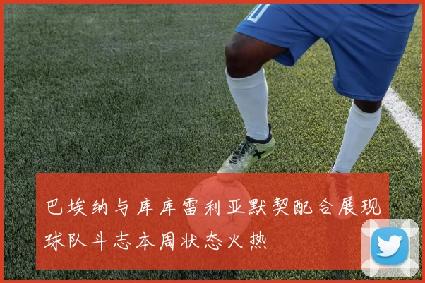 巴埃纳与库库雷利亚默契配合展现球队斗志本周状态火热