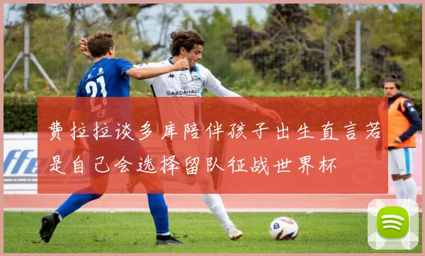 费拉拉谈多库陪伴孩子出生直言若是自己会选择留队征战世界杯