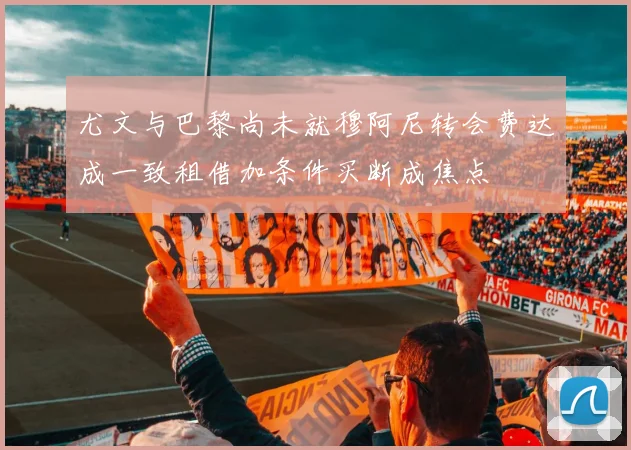 尤文与巴黎尚未就穆阿尼转会费达成一致租借加条件买断成焦点