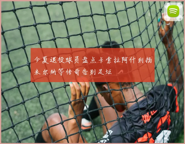 今夏退役球员盘点卡索拉阿什利扬米尔纳等传奇告别足坛