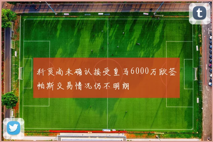 科莫尚未确认接受皇马6000万欧签帕斯交易情况仍不明朗