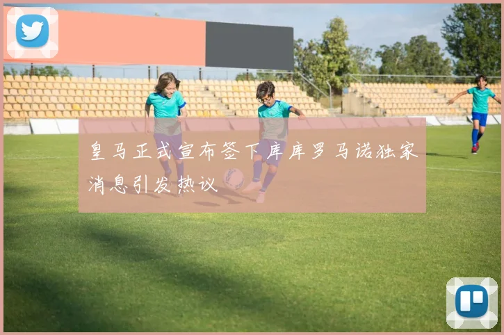 皇马正式宣布签下库库罗马诺独家消息引发热议