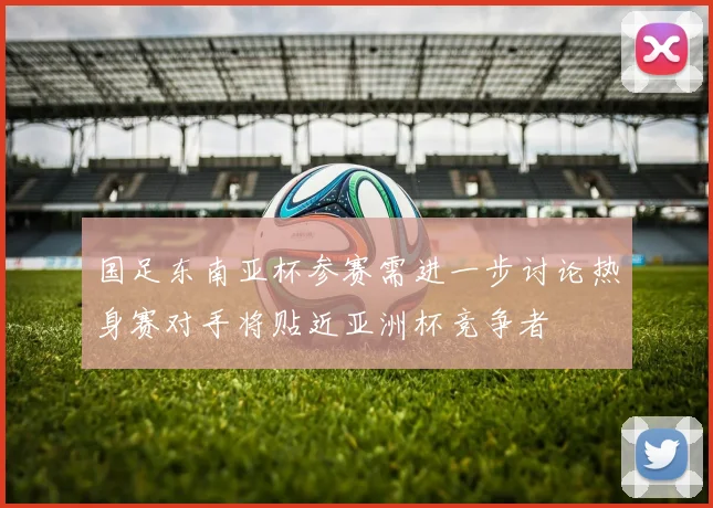 国足东南亚杯参赛需进一步讨论热身赛对手将贴近亚洲杯竞争者
