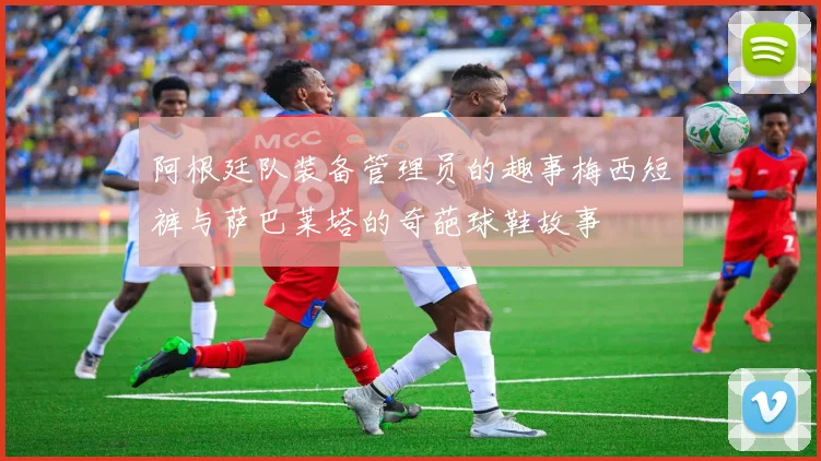 阿根廷队装备管理员的趣事梅西短裤与萨巴莱塔的奇葩球鞋故事