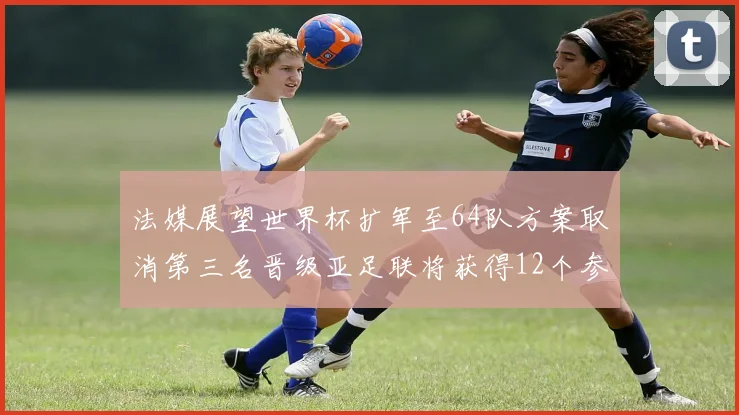 法媒展望世界杯扩军至64队方案取消第三名晋级亚足联将获得12个参赛名额