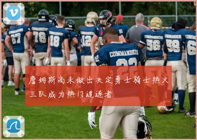 詹姆斯尚未做出决定勇士骑士热火三队成为热门追逐者