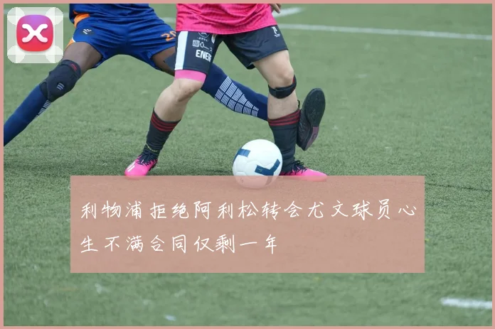 利物浦拒绝阿利松转会尤文球员心生不满合同仅剩一年