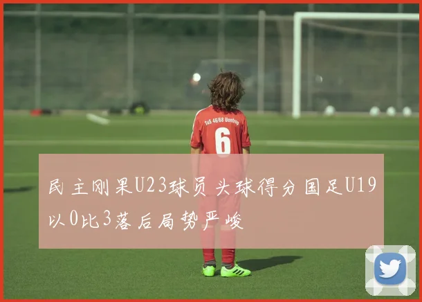 民主刚果U23球员头球得分国足U19以0比3落后局势严峻