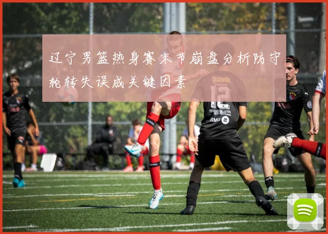 辽宁男篮热身赛末节崩盘分析防守轮转失误成关键因素