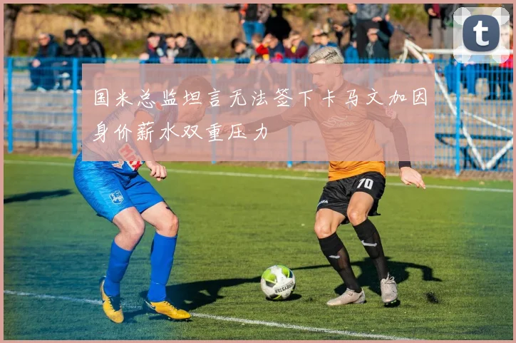 国米总监坦言无法签下卡马文加因身价薪水双重压力