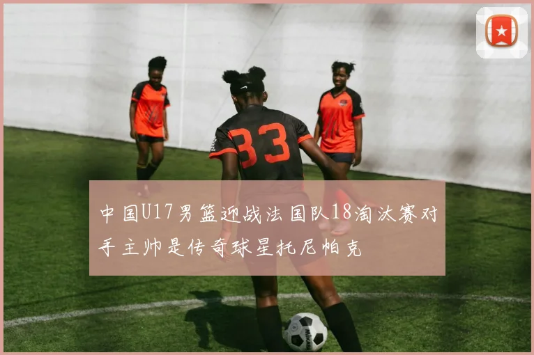 中国U17男篮迎战法国队18淘汰赛对手主帅是传奇球星托尼帕克