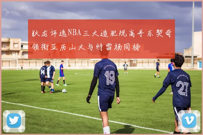狄龙评选NBA三大造犯规高手东契奇领衔亚历山大与特雷杨同榜