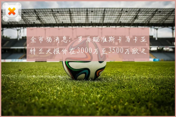 全市场消息：罗马瞄准斯卡马卡亚特兰大报价在3000万至3500万欧之间