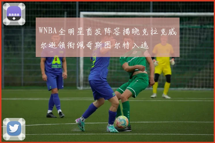 WNBA全明星首发阵容揭晓克拉克威尔逊领衔佩奇斯图尔特入选