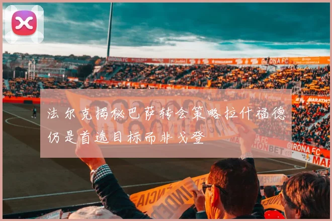 法尔克揭秘巴萨转会策略拉什福德仍是首选目标而非戈登