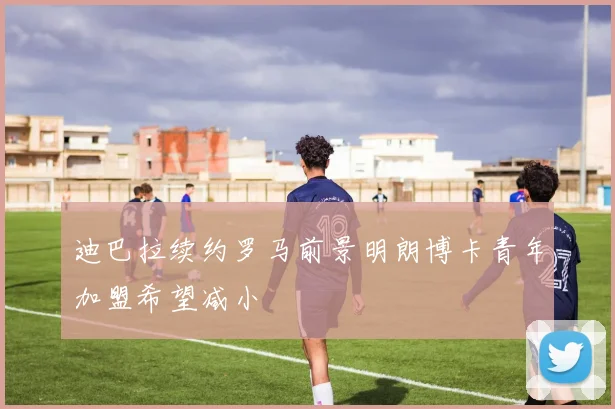 迪巴拉续约罗马前景明朗博卡青年加盟希望减小