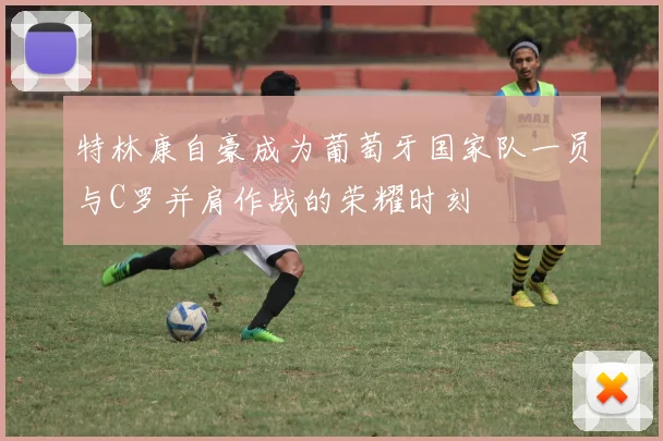 特林康自豪成为葡萄牙国家队一员与C罗并肩作战的荣耀时刻