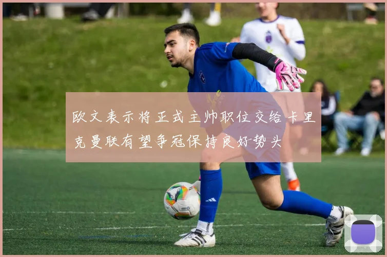 欧文表示将正式主帅职位交给卡里克曼联有望争冠保持良好势头