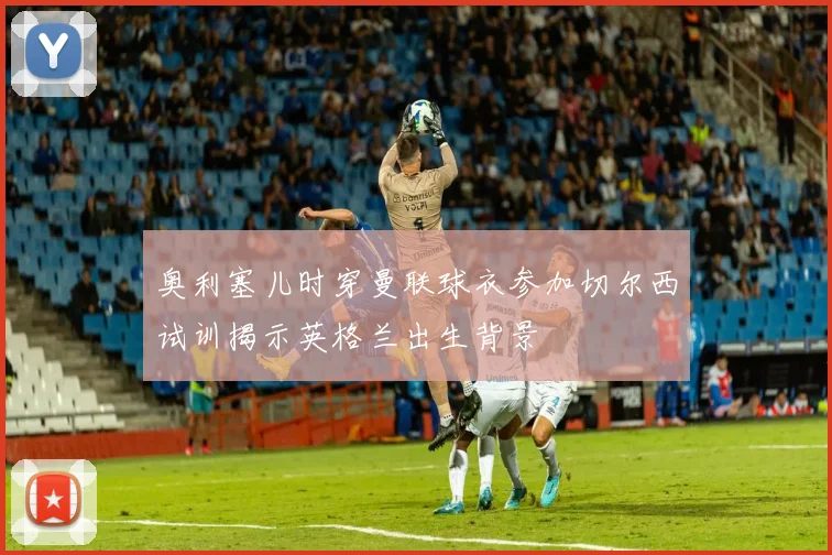 奥利塞儿时穿曼联球衣参加切尔西试训揭示英格兰出生背景