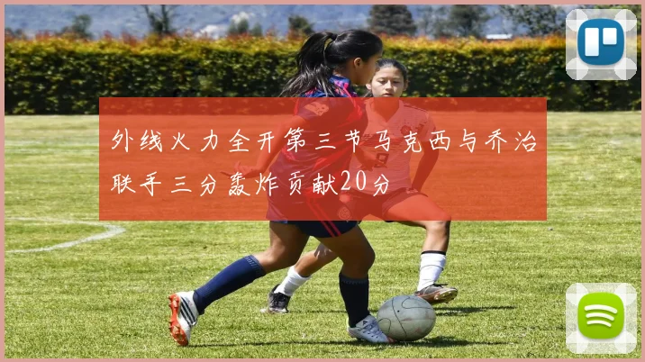 外线火力全开第三节马克西与乔治联手三分轰炸贡献20分