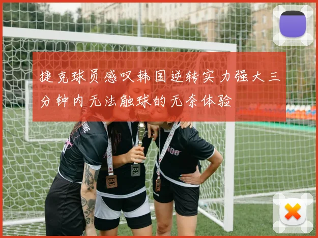 捷克球员感叹韩国逆转实力强大三分钟内无法触球的无奈体验