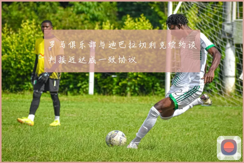 罗马俱乐部与迪巴拉切利克续约谈判接近达成一致协议