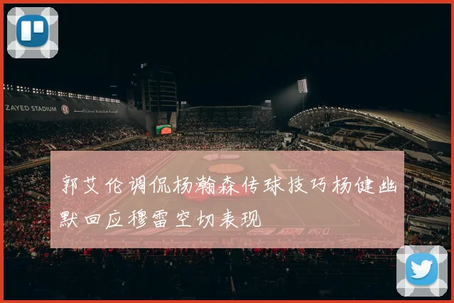 郭艾伦调侃杨瀚森传球技巧杨健幽默回应穆雷空切表现